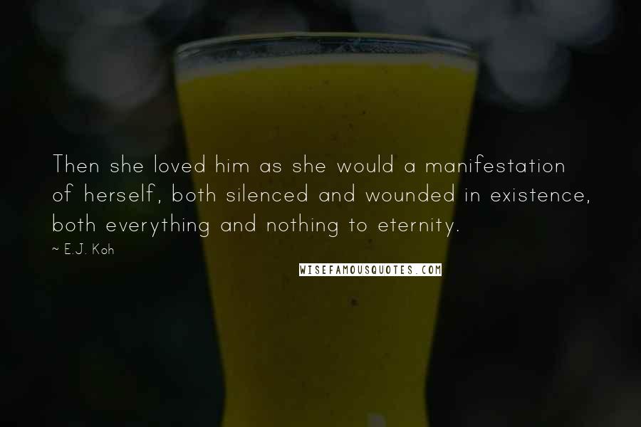 E.J. Koh Quotes: Then she loved him as she would a manifestation of herself, both silenced and wounded in existence, both everything and nothing to eternity.