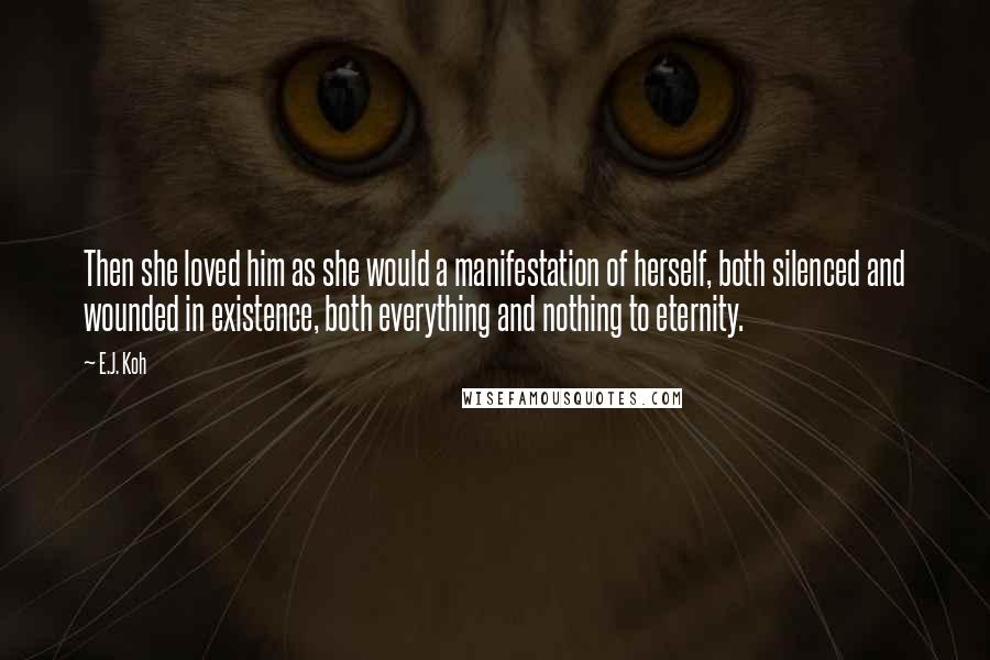 E.J. Koh Quotes: Then she loved him as she would a manifestation of herself, both silenced and wounded in existence, both everything and nothing to eternity.