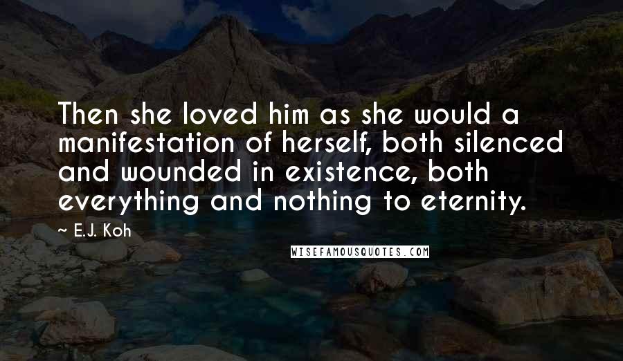 E.J. Koh Quotes: Then she loved him as she would a manifestation of herself, both silenced and wounded in existence, both everything and nothing to eternity.