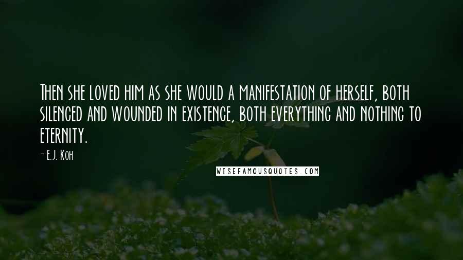 E.J. Koh Quotes: Then she loved him as she would a manifestation of herself, both silenced and wounded in existence, both everything and nothing to eternity.