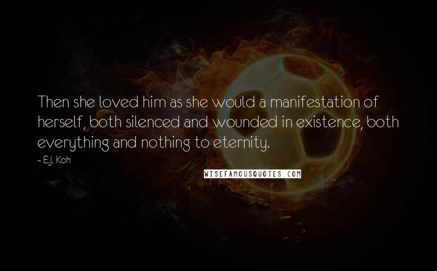 E.J. Koh Quotes: Then she loved him as she would a manifestation of herself, both silenced and wounded in existence, both everything and nothing to eternity.