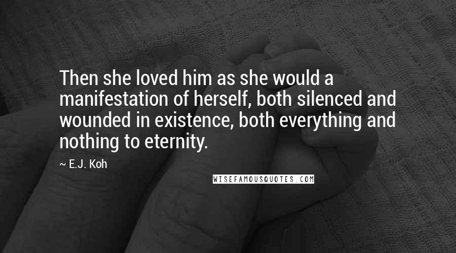 E.J. Koh Quotes: Then she loved him as she would a manifestation of herself, both silenced and wounded in existence, both everything and nothing to eternity.