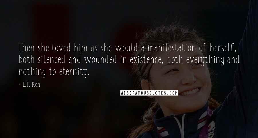 E.J. Koh Quotes: Then she loved him as she would a manifestation of herself, both silenced and wounded in existence, both everything and nothing to eternity.