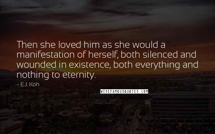 E.J. Koh Quotes: Then she loved him as she would a manifestation of herself, both silenced and wounded in existence, both everything and nothing to eternity.