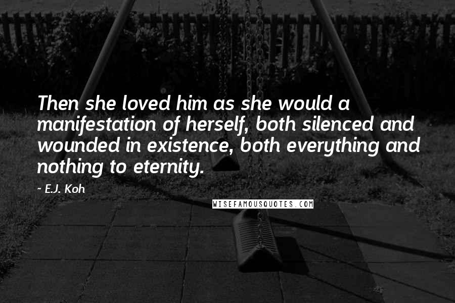 E.J. Koh Quotes: Then she loved him as she would a manifestation of herself, both silenced and wounded in existence, both everything and nothing to eternity.