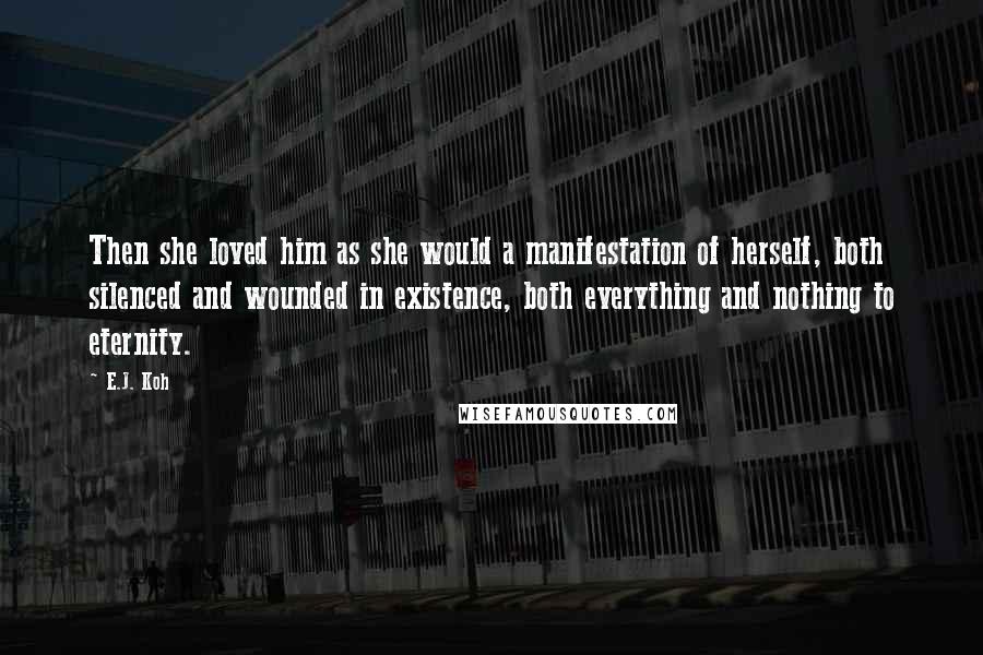 E.J. Koh Quotes: Then she loved him as she would a manifestation of herself, both silenced and wounded in existence, both everything and nothing to eternity.