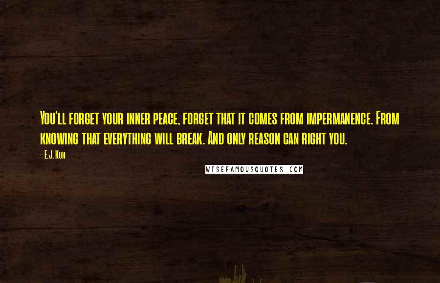 E.J. Koh Quotes: You'll forget your inner peace, forget that it comes from impermanence. From knowing that everything will break. And only reason can right you.