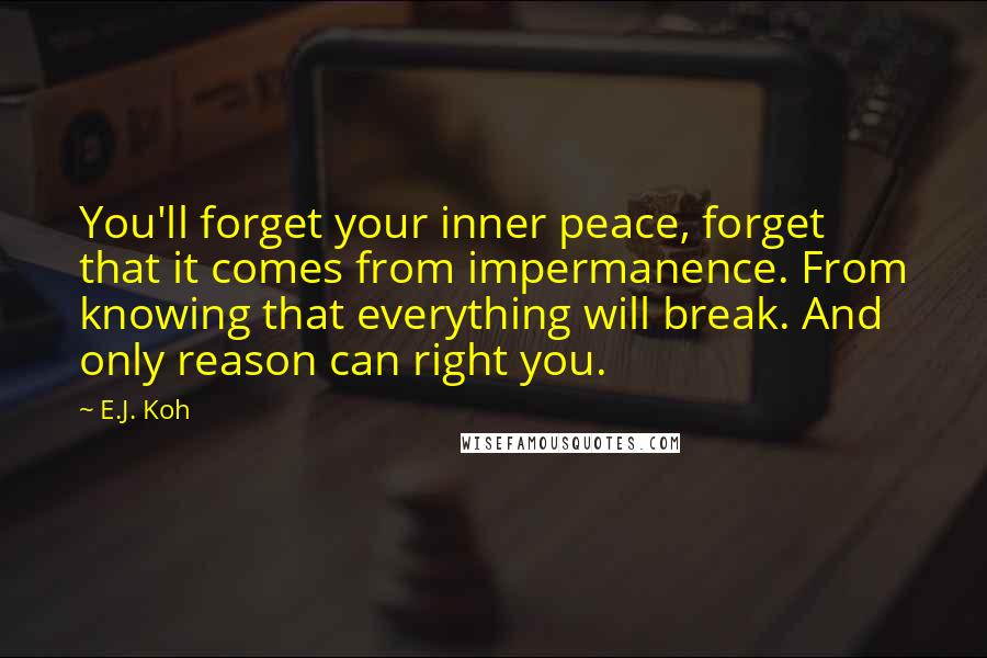 E.J. Koh Quotes: You'll forget your inner peace, forget that it comes from impermanence. From knowing that everything will break. And only reason can right you.