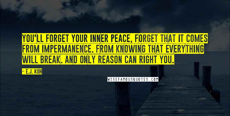 E.J. Koh Quotes: You'll forget your inner peace, forget that it comes from impermanence. From knowing that everything will break. And only reason can right you.
