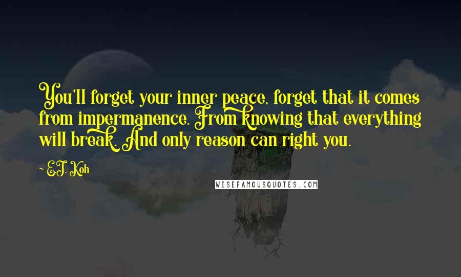 E.J. Koh Quotes: You'll forget your inner peace, forget that it comes from impermanence. From knowing that everything will break. And only reason can right you.