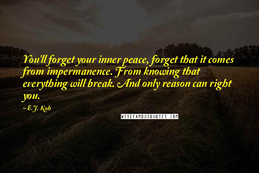 E.J. Koh Quotes: You'll forget your inner peace, forget that it comes from impermanence. From knowing that everything will break. And only reason can right you.