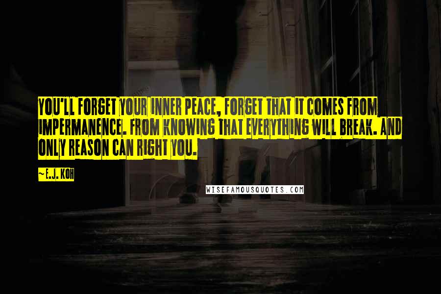 E.J. Koh Quotes: You'll forget your inner peace, forget that it comes from impermanence. From knowing that everything will break. And only reason can right you.