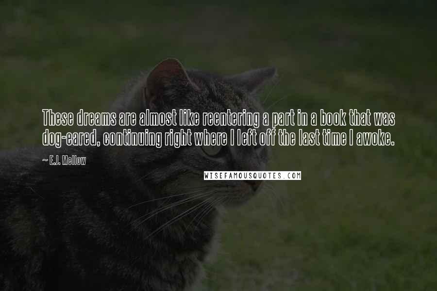 E.J. Mellow Quotes: These dreams are almost like reentering a part in a book that was dog-eared, continuing right where I left off the last time I awoke.