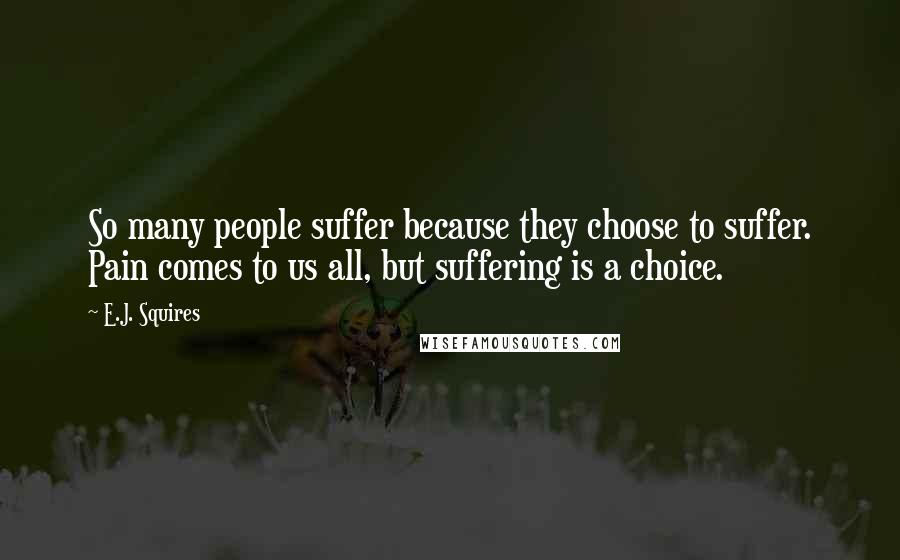 E.J. Squires Quotes: So many people suffer because they choose to suffer. Pain comes to us all, but suffering is a choice.