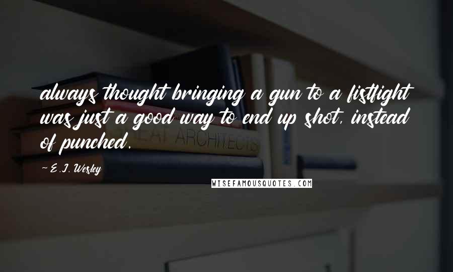 E.J. Wesley Quotes: always thought bringing a gun to a fistfight was just a good way to end up shot, instead of punched.