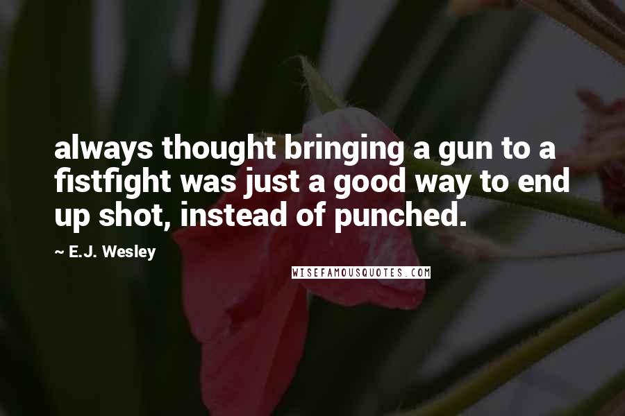 E.J. Wesley Quotes: always thought bringing a gun to a fistfight was just a good way to end up shot, instead of punched.
