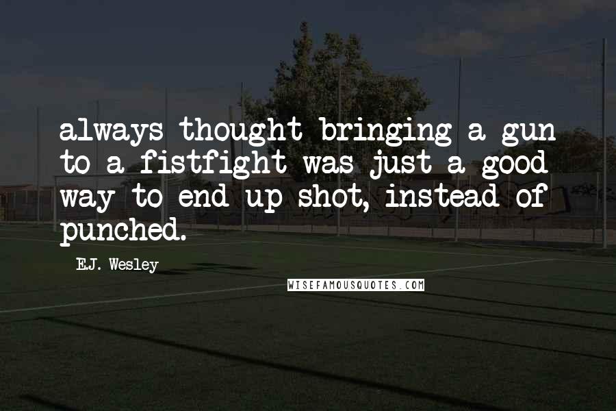E.J. Wesley Quotes: always thought bringing a gun to a fistfight was just a good way to end up shot, instead of punched.