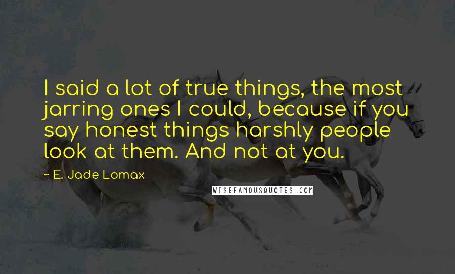 E. Jade Lomax Quotes: I said a lot of true things, the most jarring ones I could, because if you say honest things harshly people look at them. And not at you.