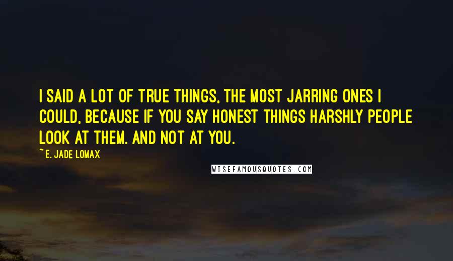 E. Jade Lomax Quotes: I said a lot of true things, the most jarring ones I could, because if you say honest things harshly people look at them. And not at you.