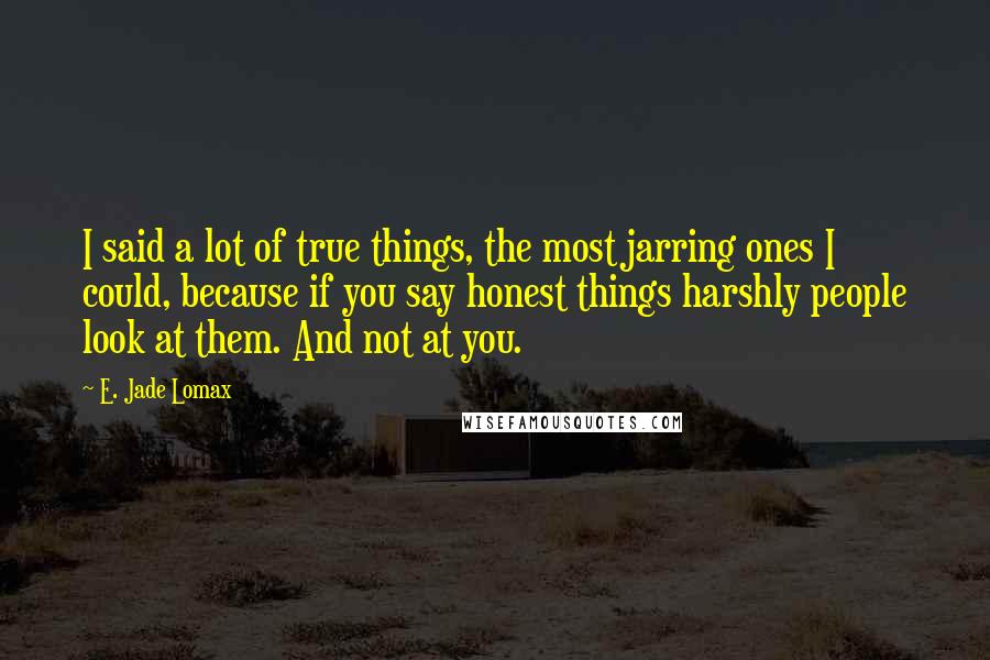 E. Jade Lomax Quotes: I said a lot of true things, the most jarring ones I could, because if you say honest things harshly people look at them. And not at you.