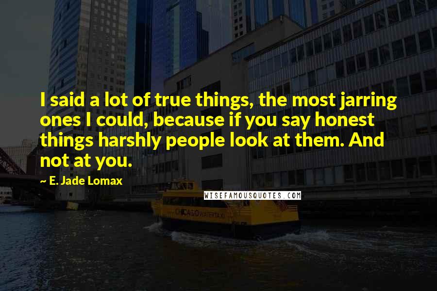 E. Jade Lomax Quotes: I said a lot of true things, the most jarring ones I could, because if you say honest things harshly people look at them. And not at you.