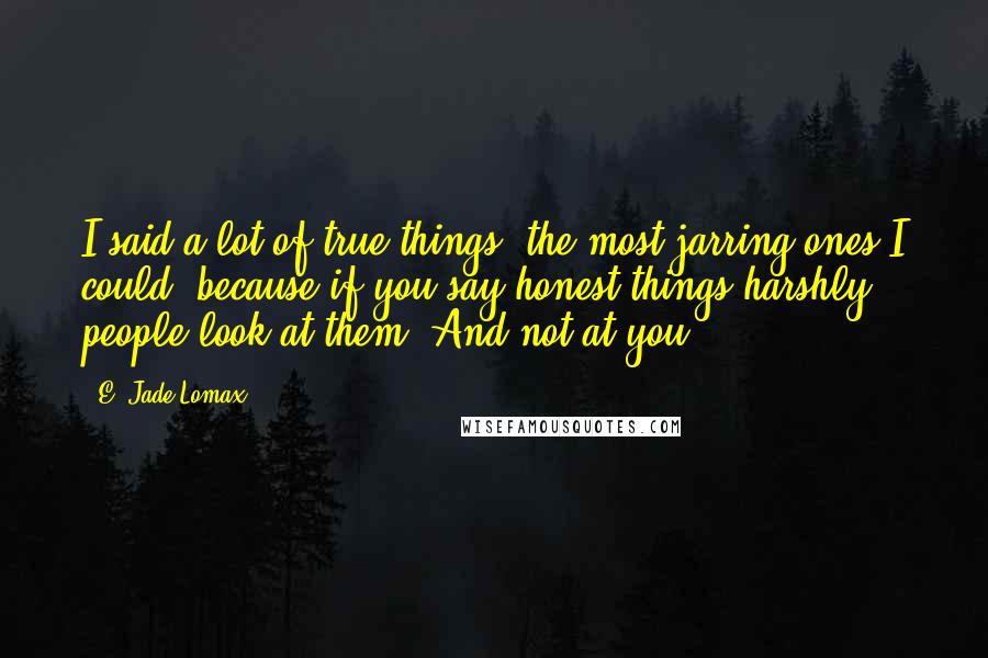 E. Jade Lomax Quotes: I said a lot of true things, the most jarring ones I could, because if you say honest things harshly people look at them. And not at you.