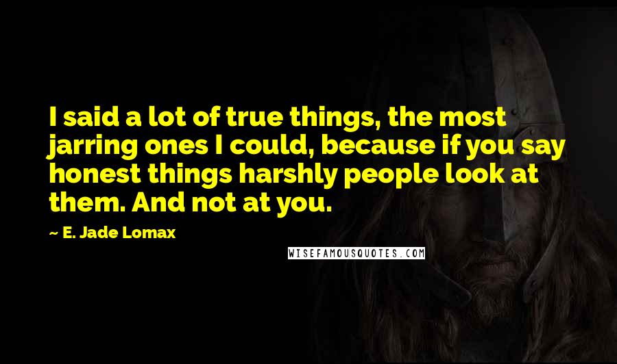 E. Jade Lomax Quotes: I said a lot of true things, the most jarring ones I could, because if you say honest things harshly people look at them. And not at you.