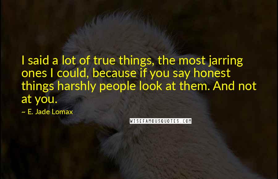 E. Jade Lomax Quotes: I said a lot of true things, the most jarring ones I could, because if you say honest things harshly people look at them. And not at you.