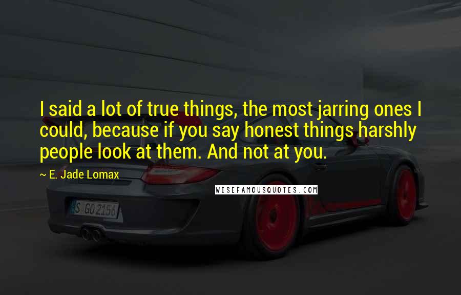 E. Jade Lomax Quotes: I said a lot of true things, the most jarring ones I could, because if you say honest things harshly people look at them. And not at you.