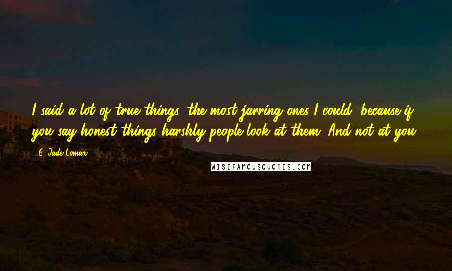 E. Jade Lomax Quotes: I said a lot of true things, the most jarring ones I could, because if you say honest things harshly people look at them. And not at you.