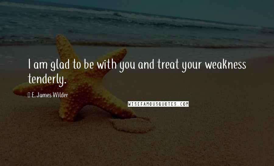 E. James Wilder Quotes: I am glad to be with you and treat your weakness tenderly.
