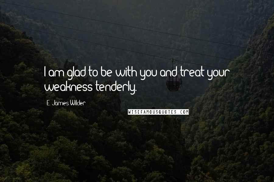 E. James Wilder Quotes: I am glad to be with you and treat your weakness tenderly.