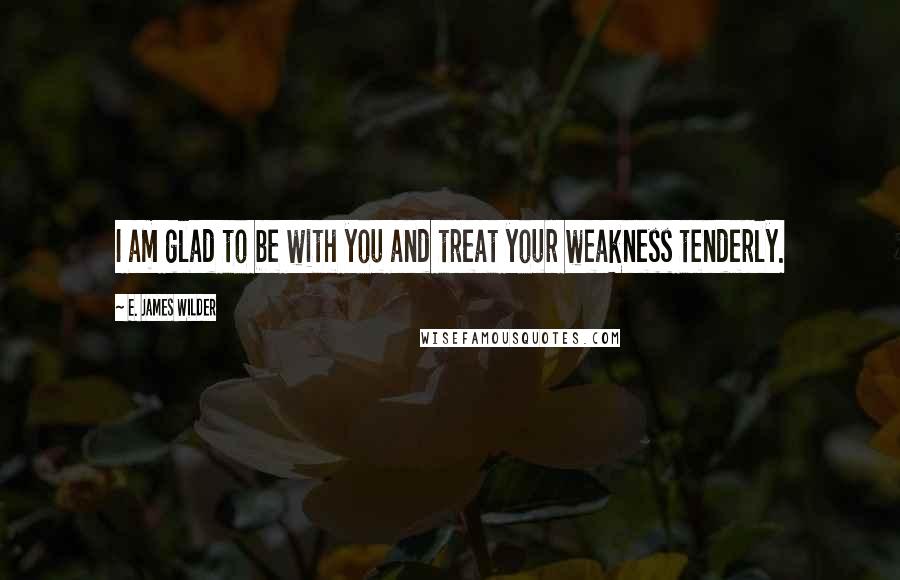 E. James Wilder Quotes: I am glad to be with you and treat your weakness tenderly.