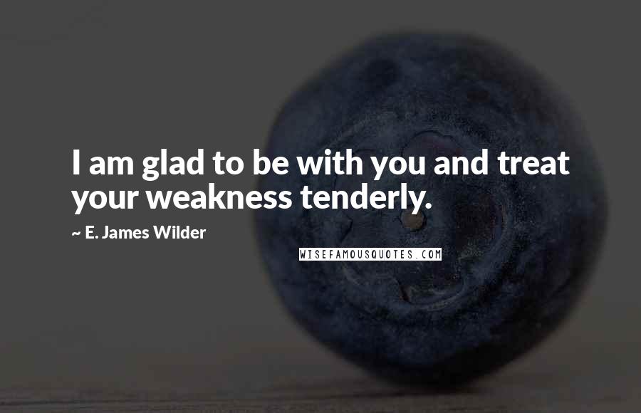 E. James Wilder Quotes: I am glad to be with you and treat your weakness tenderly.