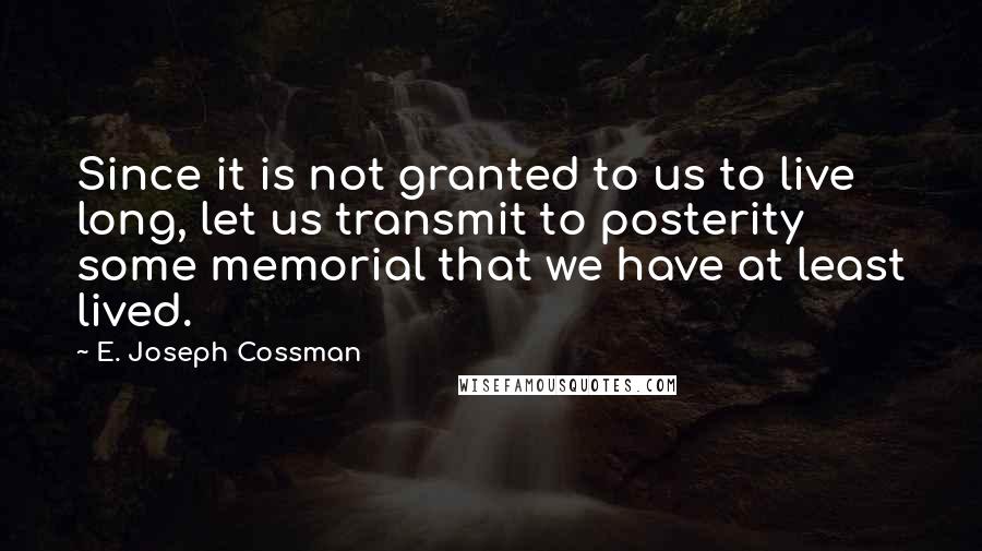 E. Joseph Cossman Quotes: Since it is not granted to us to live long, let us transmit to posterity some memorial that we have at least lived.