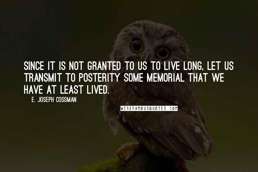 E. Joseph Cossman Quotes: Since it is not granted to us to live long, let us transmit to posterity some memorial that we have at least lived.