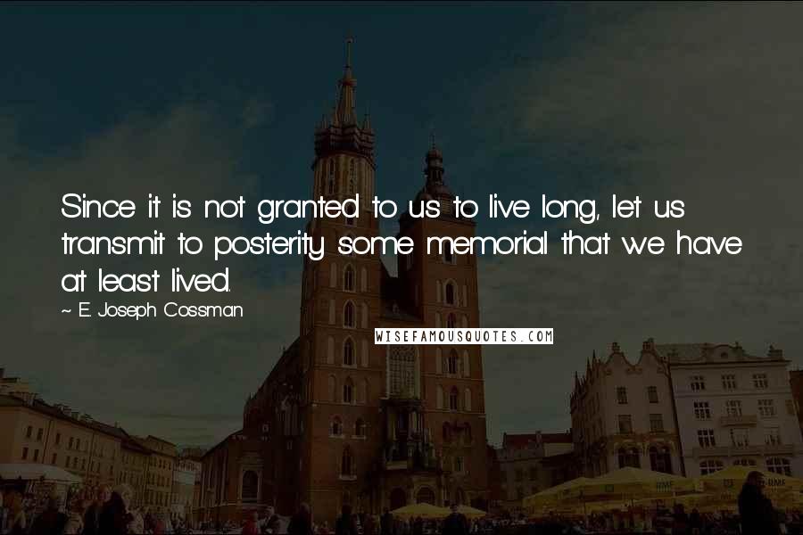 E. Joseph Cossman Quotes: Since it is not granted to us to live long, let us transmit to posterity some memorial that we have at least lived.