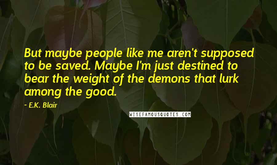 E.K. Blair Quotes: But maybe people like me aren't supposed to be saved. Maybe I'm just destined to bear the weight of the demons that lurk among the good.