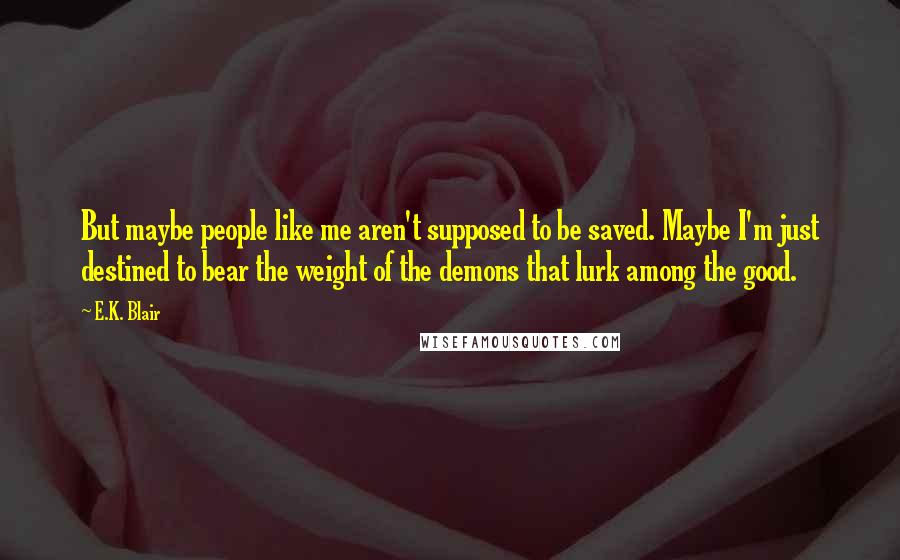 E.K. Blair Quotes: But maybe people like me aren't supposed to be saved. Maybe I'm just destined to bear the weight of the demons that lurk among the good.