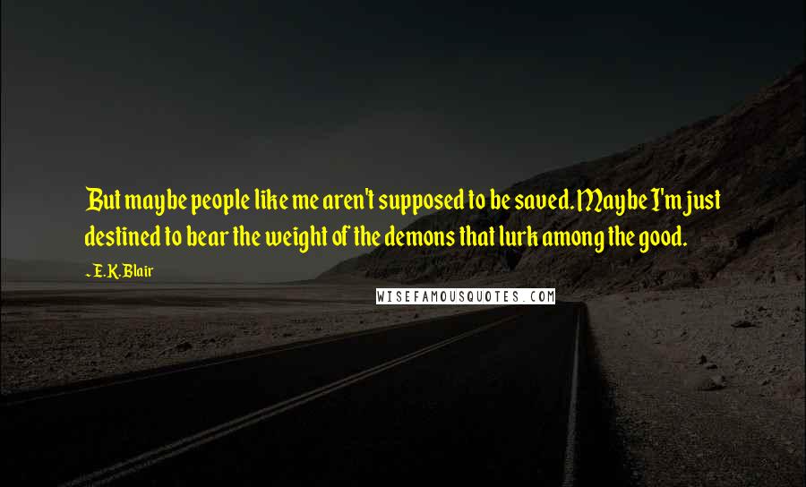 E.K. Blair Quotes: But maybe people like me aren't supposed to be saved. Maybe I'm just destined to bear the weight of the demons that lurk among the good.