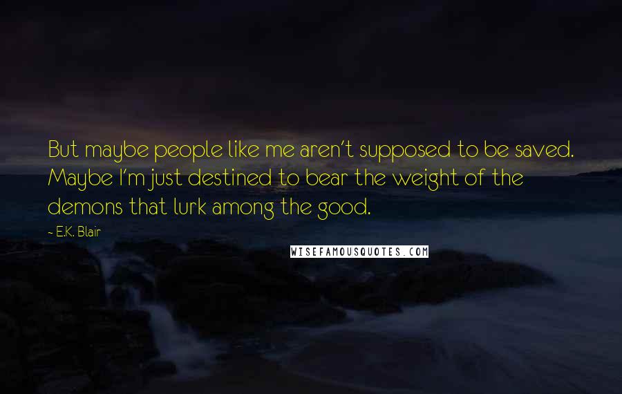 E.K. Blair Quotes: But maybe people like me aren't supposed to be saved. Maybe I'm just destined to bear the weight of the demons that lurk among the good.