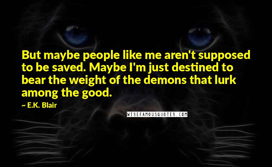 E.K. Blair Quotes: But maybe people like me aren't supposed to be saved. Maybe I'm just destined to bear the weight of the demons that lurk among the good.