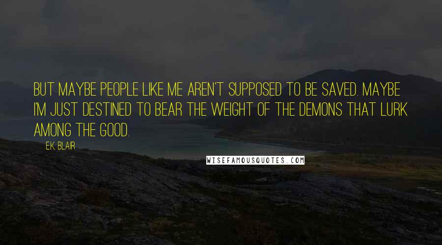 E.K. Blair Quotes: But maybe people like me aren't supposed to be saved. Maybe I'm just destined to bear the weight of the demons that lurk among the good.