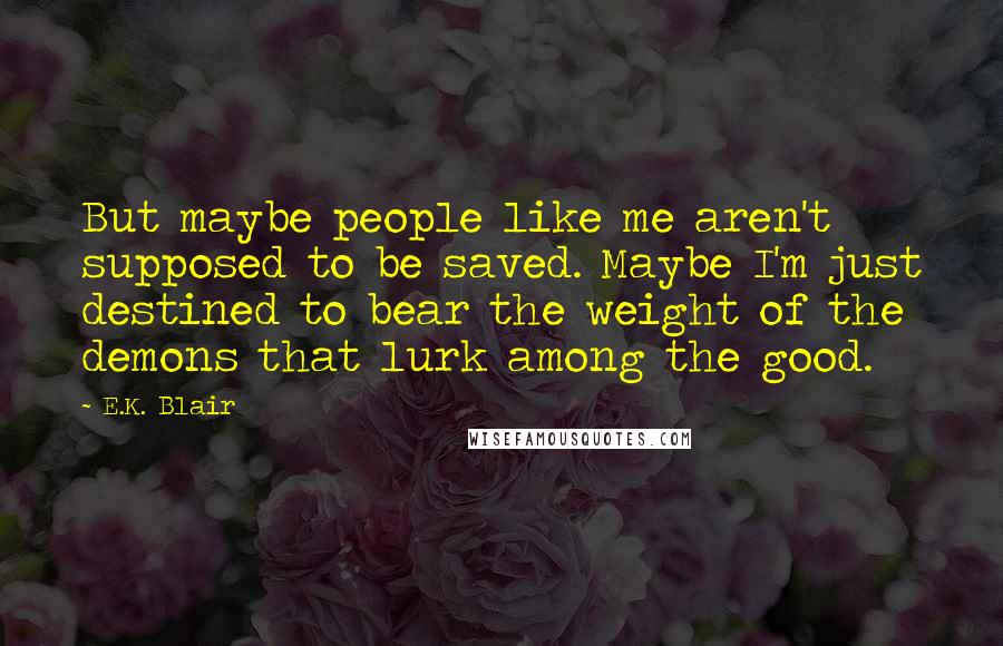 E.K. Blair Quotes: But maybe people like me aren't supposed to be saved. Maybe I'm just destined to bear the weight of the demons that lurk among the good.