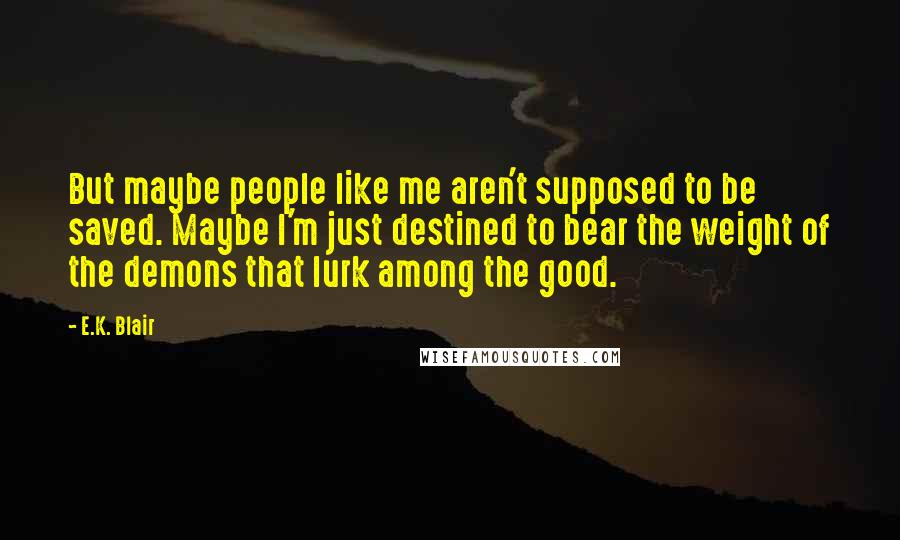 E.K. Blair Quotes: But maybe people like me aren't supposed to be saved. Maybe I'm just destined to bear the weight of the demons that lurk among the good.