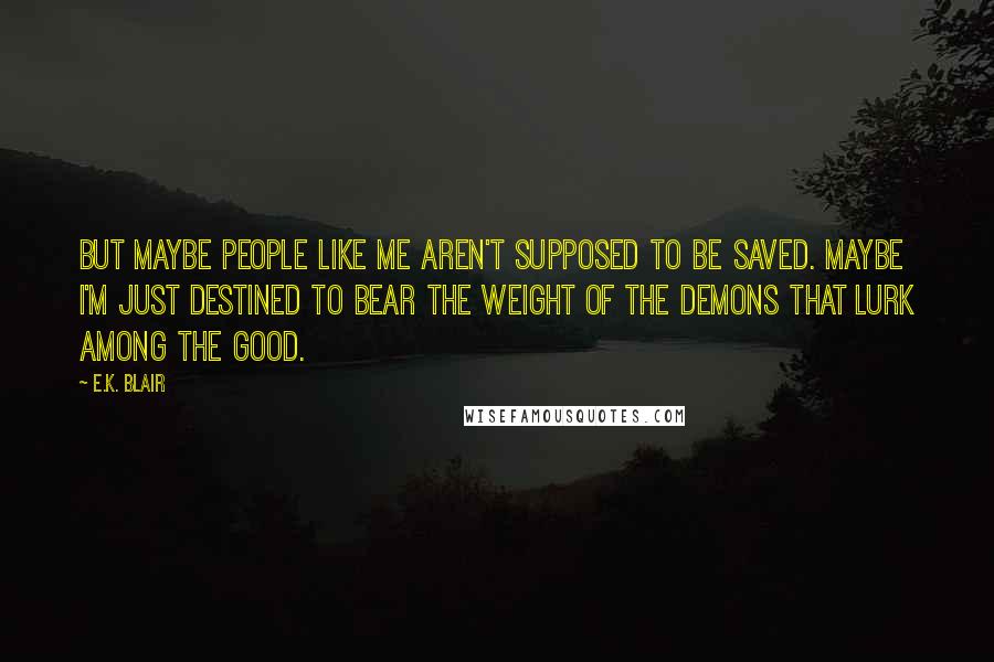 E.K. Blair Quotes: But maybe people like me aren't supposed to be saved. Maybe I'm just destined to bear the weight of the demons that lurk among the good.