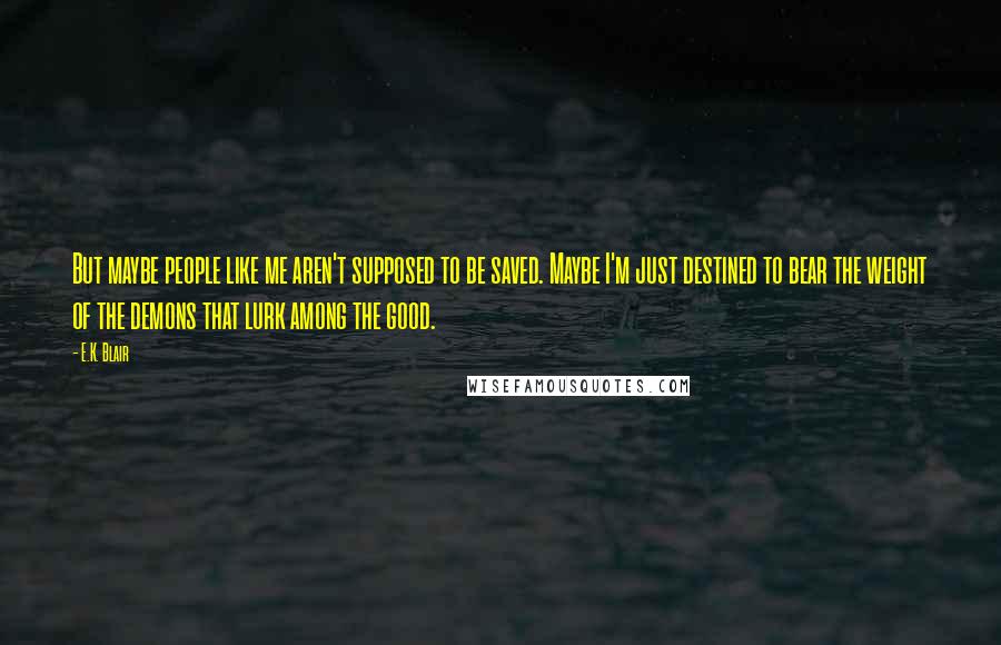 E.K. Blair Quotes: But maybe people like me aren't supposed to be saved. Maybe I'm just destined to bear the weight of the demons that lurk among the good.