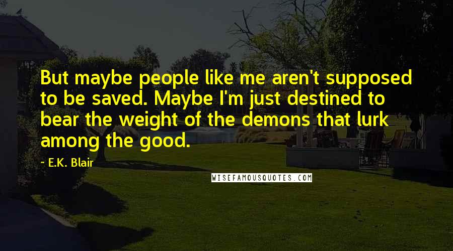 E.K. Blair Quotes: But maybe people like me aren't supposed to be saved. Maybe I'm just destined to bear the weight of the demons that lurk among the good.