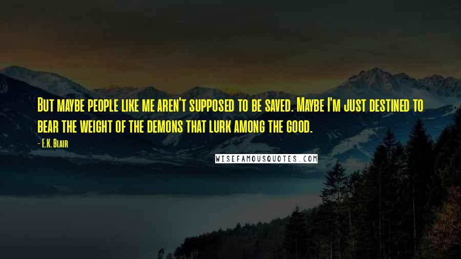 E.K. Blair Quotes: But maybe people like me aren't supposed to be saved. Maybe I'm just destined to bear the weight of the demons that lurk among the good.