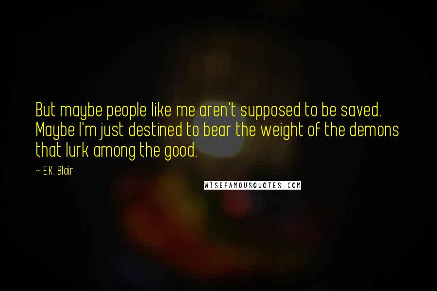 E.K. Blair Quotes: But maybe people like me aren't supposed to be saved. Maybe I'm just destined to bear the weight of the demons that lurk among the good.